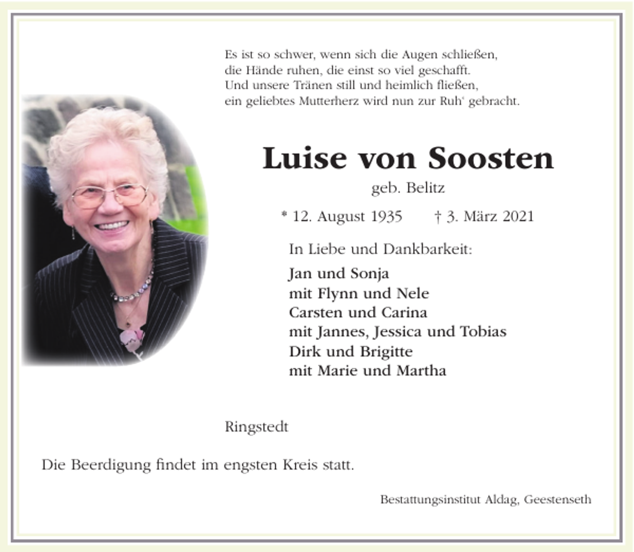 <p>Es ist so schwer, wenn sich die Augen schließen,<br />die Hände ruhen, die einst so viel geschafft.<br />Und unsere Tränen still und heimlich fließen,<br />ein geliebtes Mutterherz wird nun zur Ruh‘ gebracht.</p><p>Luise von Soosten<br />geb. Belitz<br />* 12. August 1935</p><p>† 3. März 2021</p><p>In Liebe und Dankbarkeit:<br />Jan und Sonja<br />mit Flynn und Nele<br />Carsten und Carina<br />mit Jannes, Jessica und Tobias<br />Dirk und Brigitte<br />mit Marie und Martha</p><p>Ringstedt<br />Die Beerdigung findet im engsten Kreis statt.<br />Bestattungsinstitut Aldag, Geestenseth</p>