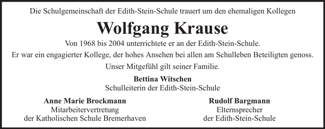 <p>Die Schulgemeinschaft der Edith-Stein-Schule trauert um den ehemaligen Kollegen</p><p>Wolfgang Krause<br />Von 1968 bis 2004 unterrichtete er an der Edith-Stein-Schule.<br />Er war ein engagierter Kollege, der hohes Ansehen bei allen am Schulleben Beteiligten genoss.<br />Unser Mitgefühl gilt seiner Familie.<br />Bettina Witschen<br />Schulleiterin der Edith-Stein-Schule<br />Anne Marie Brockmann<br />Mitarbeitervertretung<br />der Katholischen Schule Bremerhaven</p><p>Rudolf Bargmann<br />Elternsprecher<br />der Edith-Stein-Schule</p>