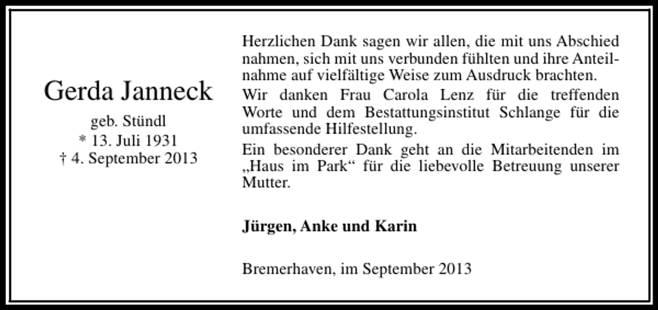 <p>Gerda Janneck<br />geb. Stündl<br />* 13. Juli 1931<br />† 4. September 2013</p><p>Herzlichen Dank sagen wir allen, die mit uns Abschied<br />nahmen, sich mit uns verbunden fühlten und ihre Anteilnahme auf vielfältige Weise zum Ausdruck brachten.<br />Wir danken Frau Carola Lenz für die treffenden<br />Worte und dem Bestattungsinstitut Schlange für die<br />umfassende Hilfestellung.<br />Ein besonderer Dank geht an die Mitarbeitenden im<br />„Haus im Park“ für die liebevolle Betreuung unserer<br />Mutter.<br />Jürgen, Anke und Karin<br />Bremerhaven, im September 2013</p>