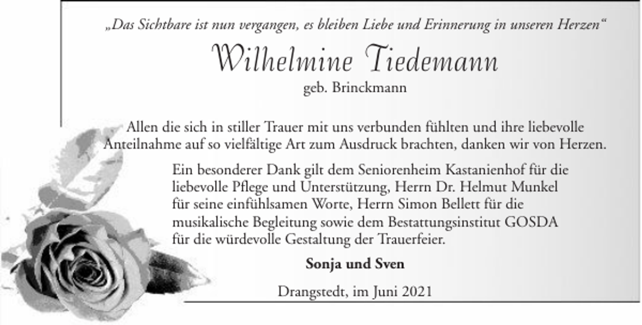 <p>„Das Sichtbare ist nun vergangen, es bleiben Liebe und Erinnerung in unseren Herzen“</p><p>Wilhelmine Tiedemann<br />geb. Brinckmann</p><p>Allen die sich in stiller Trauer mit uns verbunden fühlten und ihre liebevolle<br />Anteilnahme auf so vielfältige Art zum Ausdruck brachten, danken wir von Herzen.<br />Ein besonderer Dank gilt dem Seniorenheim Kastanienhof für die<br />liebevolle Pflege und Unterstützung, Herrn Dr. Helmut Munkel<br />für seine einfühlsamen Worte, Herrn Simon Bellett für die<br />musikalische Begleitung sowie dem Bestattungsinstitut GOSDA<br />für die würdevolle Gestaltung der Trauerfeier.<br />Sonja und Sven<br />Drangstedt, im Juni 2021</p>