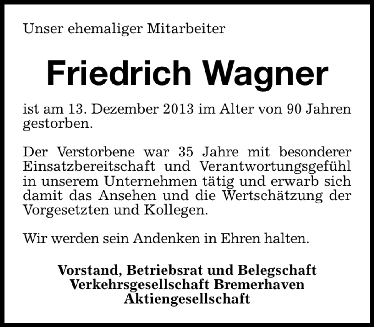 <p>Unser ehemaliger Mitarbeiter</p><p>Friedrich Wagner<br />ist am 13. Dezember 2013 im Alter von 90 Jahren<br />gestorben.<br />Der Verstorbene war 35 Jahre mit besonderer<br />Einsatzbereitschaft und Verantwortungsgefühl<br />in unserem Unternehmen tätig und erwarb sich<br />damit das Ansehen und die Wertschätzung der<br />Vorgesetzten und Kollegen.<br />Wir werden sein Andenken in Ehren halten.<br />Vorstand, Betriebsrat und Belegschaft<br />Verkehrsgesellschaft Bremerhaven<br />Aktiengesellschaft</p>