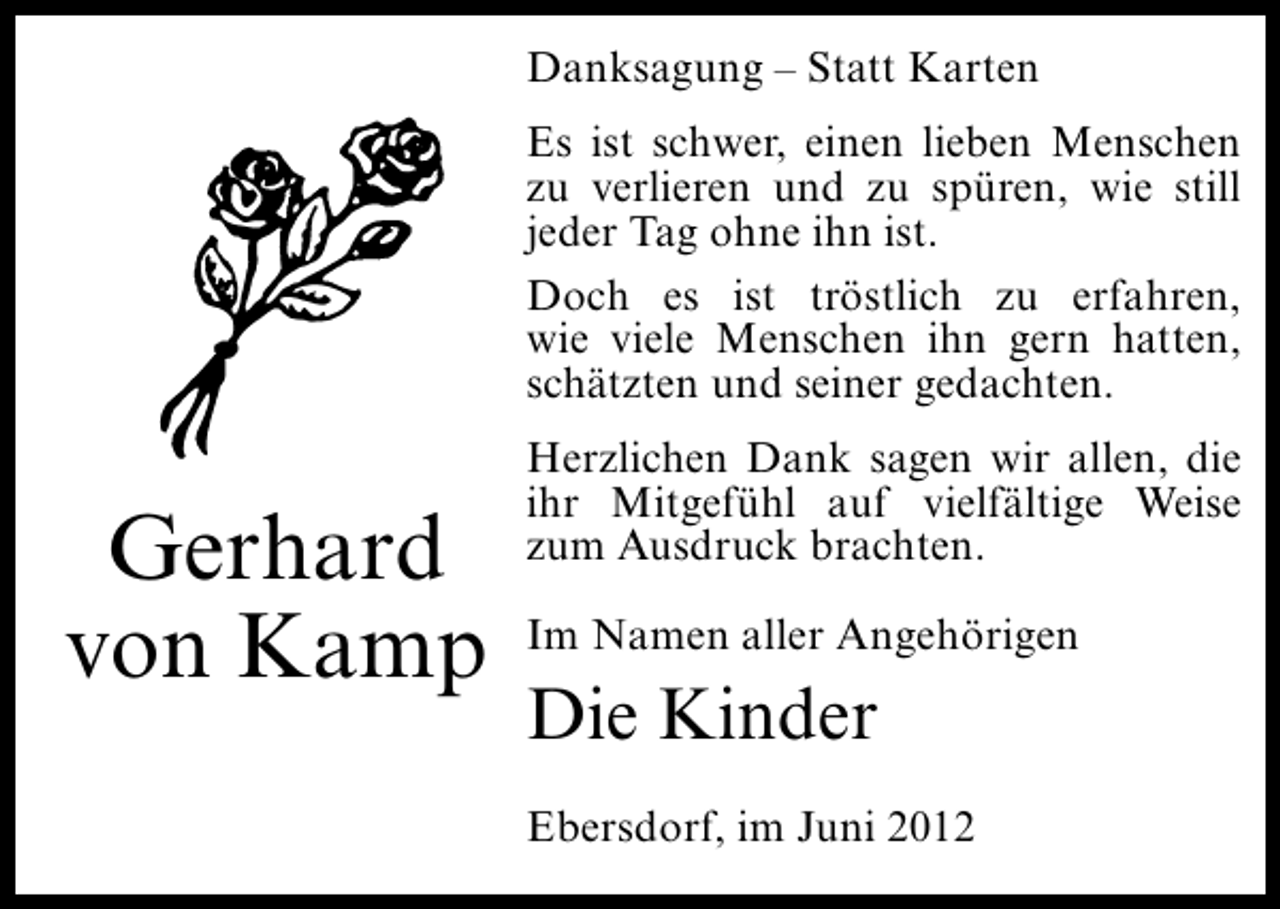 <p>Danksagung – Statt Karten<br />Es ist schwer, einen lieben Menschen<br />zu verlieren und zu spüren, wie still<br />jeder Tag ohne ihn ist.<br />Doch es ist tröstlich zu erfahren,<br />wie viele Menschen ihn gern hatten,<br />schätzten und seiner gedachten.</p><p>Gerhard<br />von Kamp</p><p>Herzlichen Dank sagen wir allen, die<br />ihr Mitgefühl auf vielfältige Weise<br />zum Ausdruck brachten.<br />Im Namen aller Angehörigen</p><p>Die Kinder<br />Ebersdorf, im Juni 2012</p>