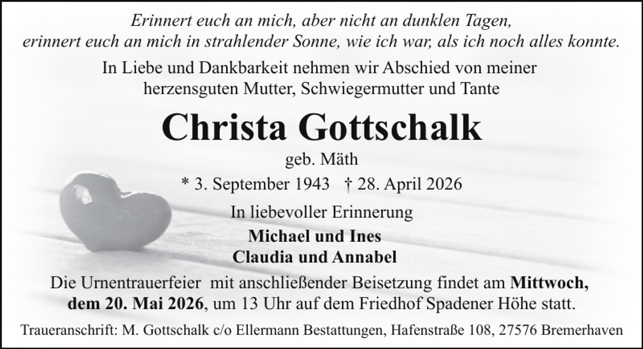 <p>Erinnert euch an mich, aber nicht an dunklen Tagen,<br />erinnert euch an mich in strahlender Sonne, wie ich war, als ich noch alles konnte.<br />In Liebe und Dankbarkeit nehmen wir Abschied von meiner<br />herzensguten Mutter, Schwiegermutter und Tante</p><p>Christa Gottschalk<br />geb. Mäth<br />* 3. September 1943 † 28. April 2026</p><p>In liebevoller Erinnerung<br />Michael und Ines<br />Claudia und Annabel<br />Die Urnentrauerfeier mit anschließender Beisetzung findet am Mittwoch,<br />dem 20. Mai 2026, um 13 Uhr auf dem Friedhof Spadener Höhe statt.<br />Traueranschrift: M. Gottschalk c/o Ellermann Bestattungen, Hafenstraße 108, 27576 Bremerhaven</p>