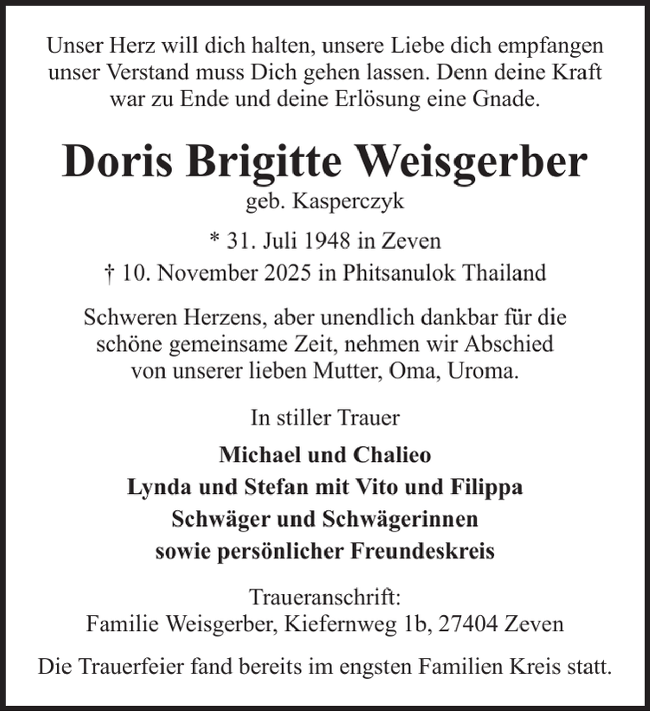 <p>Unser Herz will dich halten, unsere Liebe dich empfangen<br />unser Verstand muss Dich gehen lassen. Denn deine Kraft<br />war zu Ende und deine Erlösung eine Gnade.</p><p>Doris Brigitte Weisgerber<br />geb. Kasperczyk<br />* 31. Juli 1948 in Zeven<br />† 10. November 2025 in Phitsanulok Thailand<br />Schweren Herzens, aber unendlich dankbar für die<br />schöne gemeinsame Zeit, nehmen wir Abschied<br />von unserer lieben Mutter, Oma, Uroma.<br />In stiller Trauer<br />Michael und Chalieo<br />Lynda und Stefan mit Vito und Filippa<br />Schwäger und Schwägerinnen<br />sowie persönlicher Freundeskreis<br />Traueranschrift:<br />Familie Weisgerber, Kiefernweg 1b, 27404 Zeven<br />Die Trauerfeier fand bereits im engsten Familien Kreis statt.</p>