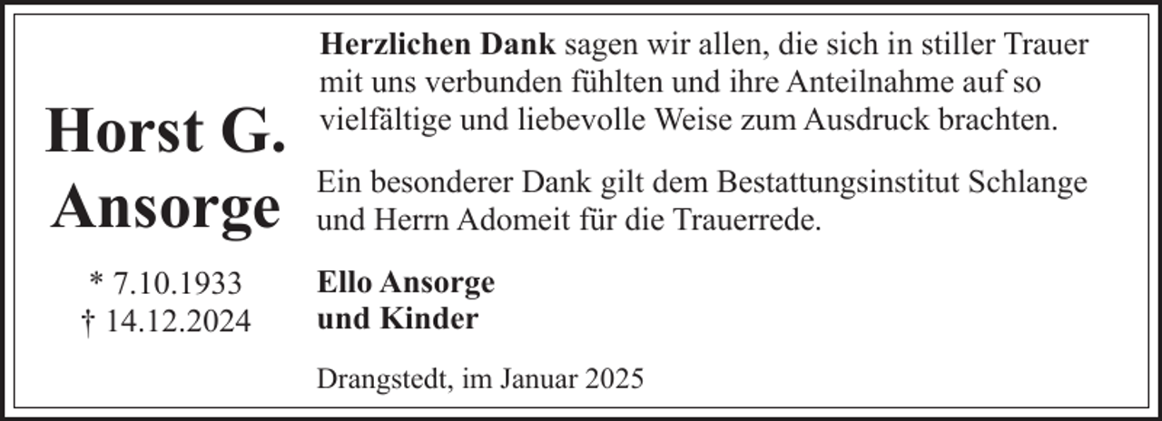 <p>Horst G.<br />Ansorge<br />* 7.10.1933<br />† 14.12.2024</p><p>Herzlichen Dank sagen wir allen, die sich in stiller Trauer<br />mit uns verbunden fühlten und ihre Anteilnahme auf so<br />vielfältige und liebevolle Weise zum Ausdruck brachten.<br />Ein besonderer Dank gilt dem Bestattungsinstitut Schlange<br />und Herrn Adomeit für die Trauerrede.<br />Ello Ansorge<br />und Kinder<br />Drangstedt, im Januar 2025</p>