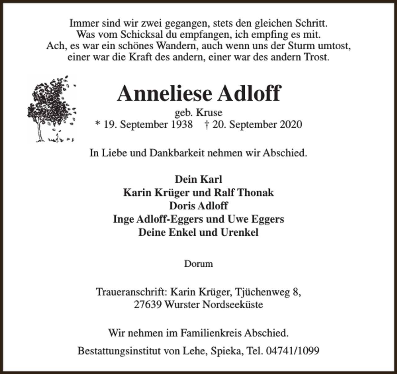 <p>Immer sind wir zwei gegangen, stets den gleichen Schritt.<br />Was vom Schicksal du empfangen, ich empfing es mit.<br />Ach, es war ein schönes Wandern, auch wenn uns der Sturm umtost,<br />einer war die Kraft des andern, einer war des andern Trost.</p><p>Anneliese Adloff</p><p>geb. Kruse<br />* 19. September 1938 † 20. September 2020<br />In Liebe und Dankbarkeit nehmen wir Abschied.<br />Dein Karl<br />Karin Krüger und Ralf Thonak<br />Doris Adloff<br />Inge Adloff-Eggers und Uwe Eggers<br />Deine Enkel und Urenkel<br />Dorum</p><p>Traueranschrift: Karin Krüger, Tjüchenweg 8,<br />27639 Wurster Nordseeküste<br />Wir nehmen im Familienkreis Abschied.<br />Bestattungsinstitut von Lehe, Spieka, Tel. 04741/1099</p>