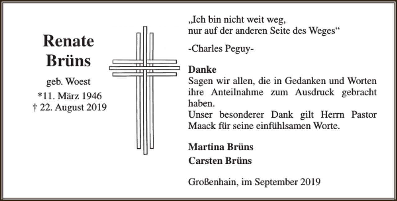 <p>Renate<br />Brüns<br />geb. Woest<br />*11. März 1946<br />† 22. August 2019</p><p>„Ich bin nicht weit weg,<br />nur auf der anderen Seite des Weges“<br />-Charles PeguyDanke<br />Sagen wir allen, die in Gedanken und Worten<br />ihre Anteilnahme zum Ausdruck gebracht<br />haben.<br />Unser besonderer Dank gilt Herrn Pastor<br />Maack für seine einfühlsamen Worte.<br />Martina Brüns<br />Carsten Brüns<br />Großenhain, im September 2019</p>