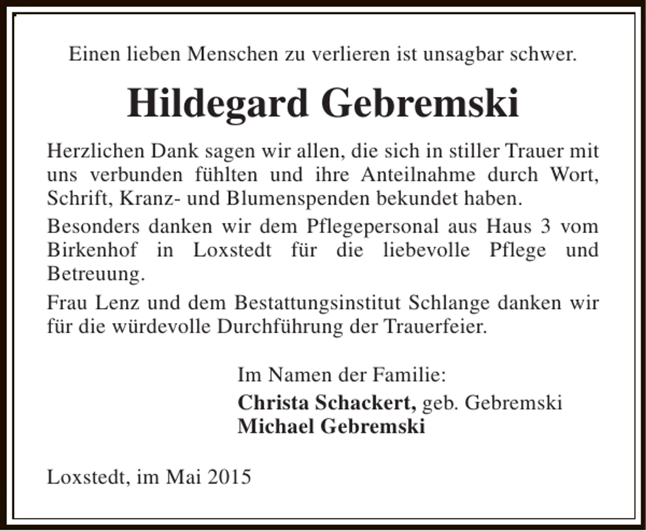 <p>Einen lieben Menschen zu verlieren ist unsagbar schwer.</p><p>Hildegard Gebremski<br />Herzlichen Dank sagen wir allen, die sich in stiller Trauer mit<br />uns verbunden fühlten und ihre Anteilnahme durch Wort,<br />Schrift, Kranz- und Blumenspenden bekundet haben.<br />Besonders danken wir dem Pflegepersonal aus Haus 3 vom<br />Birkenhof in Loxstedt für die liebevolle Pflege und<br />Betreuung.<br />Frau Lenz und dem Bestattungsinstitut Schlange danken wir<br />für die würdevolle Durchführung der Trauerfeier.<br />Im Namen der Familie:<br />Christa Schackert, geb. Gebremski<br />Michael Gebremski<br />Loxstedt, im Mai 2015</p>