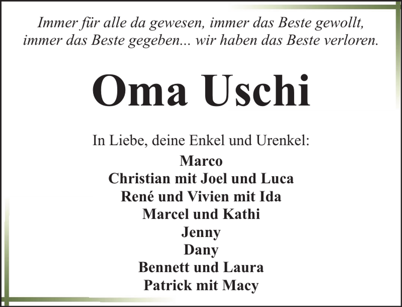 <p>Immer für alle da gewesen, immer das Beste gewollt,<br />immer das Beste gegeben... wir haben das Beste verloren.</p><p>Oma Uschi<br />In Liebe, deine Enkel und Urenkel:<br />Marco<br />Christian mit Joel und Luca<br />René und Vivien mit Ida<br />Marcel und Kathi<br />Jenny<br />Dany<br />Bennett und Laura<br />Patrick mit Macy</p>