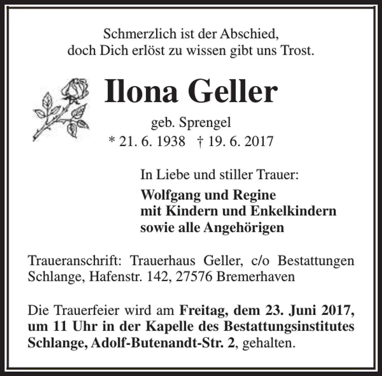 <p>Schmerzlich ist der Abschied,<br />doch Dich erlöst zu wissen gibt uns Trost.</p><p>Ilona Geller<br />geb. Sprengel<br />* 21. 6. 1938 † 19. 6. 2017</p><p>In Liebe und stiller Trauer:<br />Wolfgang und Regine<br />mit Kindern und Enkelkindern<br />sowie alle Angehörigen<br />Traueranschrift: Trauerhaus Geller, c/o Bestattungen<br />Schlange, Hafenstr. 142, 27576 Bremerhaven<br />Die Trauerfeier wird am Freitag, dem 23. Juni 2017,<br />um 11 Uhr in der Kapelle des Bestattungsinstitutes<br />Schlange, Adolf-Butenandt-Str. 2, gehalten.</p>