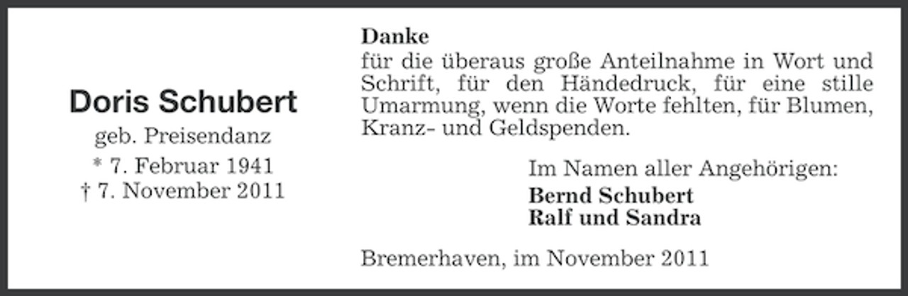 <p>Doris Schubert<br />geb. Preisendanz<br />* 7. Februar 1941<br />† 7. November 2011</p><p>Danke<br />für die überaus große Anteilnahme in Wort und<br />Schrift, für den Händedruck, für eine stille<br />Umarmung, wenn die Worte fehlten, für Blumen,<br />Kranz- und Geldspenden.<br />Im Namen aller Angehörigen:<br />Bernd Schubert<br />Ralf und Sandra<br />Bremerhaven, im November 2011</p>