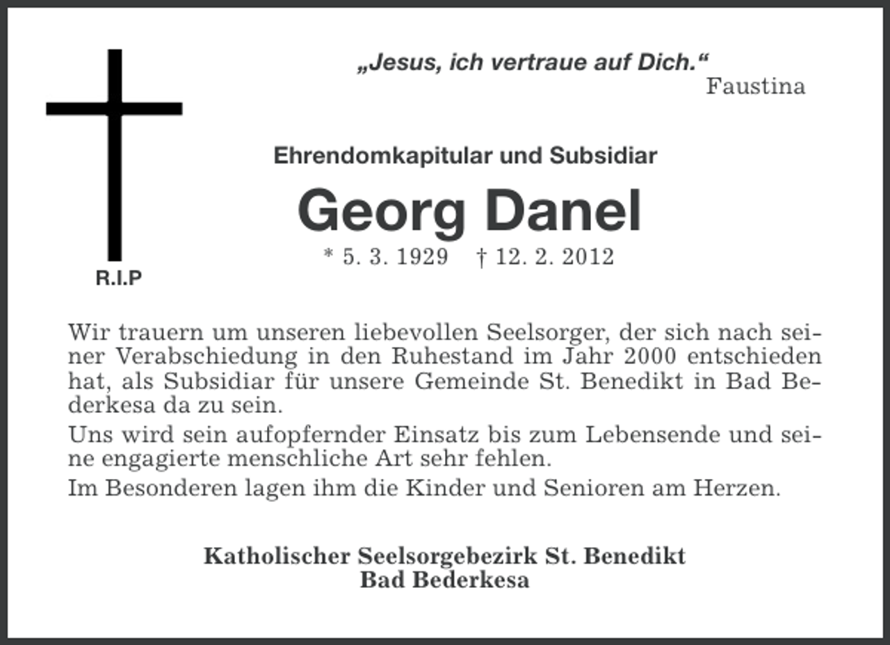<p>„Jesus, ich vertraue auf Dich.“<br />Faustina<br />Ehrendomkapitular und Subsidiar</p><p>Georg Danel<br />R.I.P</p><p>* 5. 3. 1929</p><p>† 12. 2. 2012</p><p>Wir trauern um unseren liebevollen Seelsorger, der sich nach seiner Verabschiedung in den Ruhestand im Jahr 2000 entschieden<br />hat, als Subsidiar für unsere Gemeinde St. Benedikt in Bad Bederkesa da zu sein.<br />Uns wird sein aufopfernder Einsatz bis zum Lebensende und seine engagierte menschliche Art sehr fehlen.<br />Im Besonderen lagen ihm die Kinder und Senioren am Herzen.<br />Katholischer Seelsorgebezirk St. Benedikt<br />Bad Bederkesa</p>