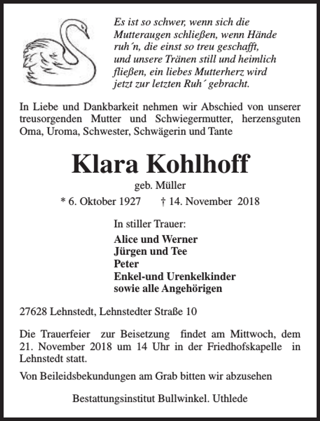 <p>Es ist so schwer, wenn sich die<br />Mutteraugen schließen, wenn Hände<br />ruh´n, die einst so treu geschafft,<br />und unsere Tränen still und heimlich<br />fließen, ein liebes Mutterherz wird<br />jetzt zur letzten Ruh´ gebracht.<br />In Liebe und Dankbarkeit nehmen wir Abschied von unserer<br />treusorgenden Mutter und Schwiegermutter, herzensguten<br />Oma, Uroma, Schwester, Schwägerin und Tante</p><p>Klara Kohlhoff</p><p>geb. Müller<br />* 6. Oktober 1927<br />† 14. November 2018<br />In stiller Trauer:<br />Alice und Werner<br />Jürgen und Tee<br />Peter<br />Enkel-und Urenkelkinder<br />sowie alle Angehörigen<br />27628 Lehnstedt, Lehnstedter Straße 10<br />Die Trauerfeier zur Beisetzung findet am Mittwoch, dem<br />21. November 2018 um 14 Uhr in der Friedhofskapelle in<br />Lehnstedt statt.<br />Von Beileidsbekundungen am Grab bitten wir abzusehen<br />Bestattungsinstitut Bullwinkel. Uthlede</p>