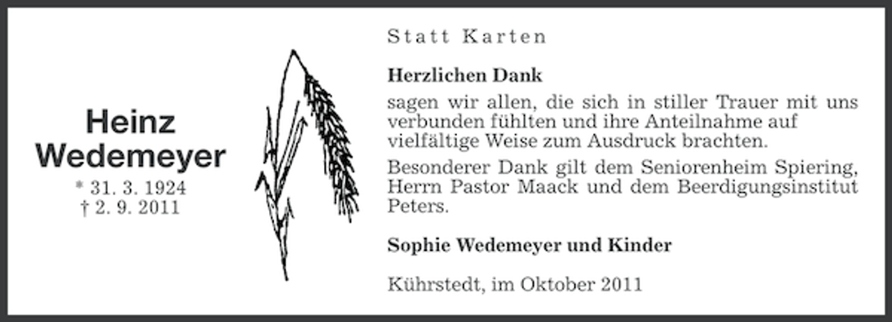 <p>Statt Karten</p><p>Heinz<br />Wedemeyer<br />* 31. 3. 1924<br />† 2. 9. 2011</p><p>Herzlichen Dank<br />sagen wir allen, die sich in stiller Trauer mit uns<br />verbunden fühlten und ihre Anteilnahme auf<br />vielfältige Weise zum Ausdruck brachten.<br />Besonderer Dank gilt dem Seniorenheim Spiering,<br />Herrn Pastor Maack und dem Beerdigungsinstitut<br />Peters.<br />Sophie Wedemeyer und Kinder<br />Kührstedt, im Oktober 2011</p>
