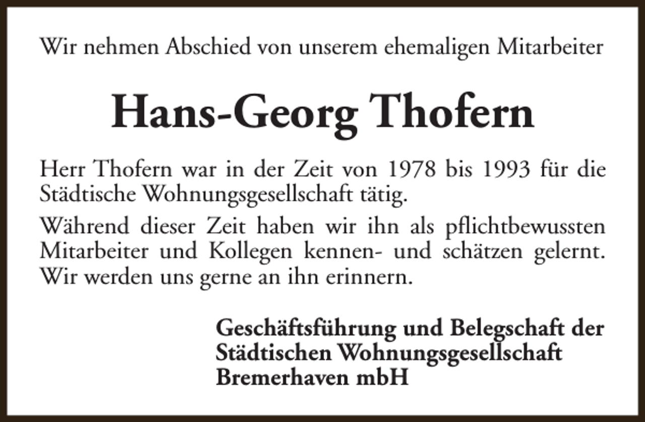 <p>Wir nehmen Abschied von unserem ehemaligen Mitarbeiter</p><p>Hans-Georg Thofern<br />Herr Thofern war in der Zeit von 1978 bis 1993 für die<br />Städtische Wohnungsgesellschaft tätig.<br />Während dieser Zeit haben wir ihn als pflichtbewussten<br />Mitarbeiter und Kollegen kennen- und schätzen gelernt.<br />Wir werden uns gerne an ihn erinnern.<br />Geschäftsführung und Belegschaft der<br />Städtischen Wohnungsgesellschaft<br />Bremerhaven mbH</p>