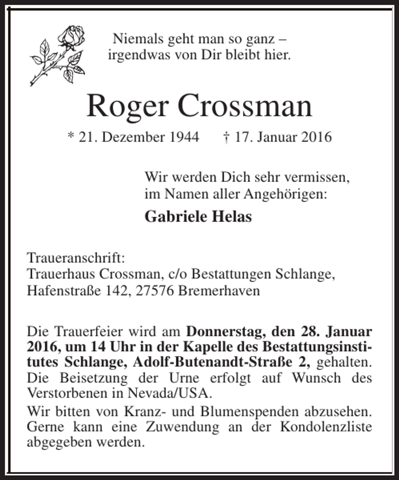 <p>Niemals geht man so ganz –<br />irgendwas von Dir bleibt hier.</p><p>Roger Crossman</p><p>* 21. Dezember 1944</p><p>† 17. Januar 2016</p><p>Wir werden Dich sehr vermissen,<br />im Namen aller Angehörigen:</p><p>Gabriele Helas<br />Traueranschrift:<br />Trauerhaus Crossman, c/o Bestattungen Schlange,<br />Hafenstraße 142, 27576 Bremerhaven<br />Die Trauerfeier wird am Donnerstag, den 28. Januar<br />2016, um 14 Uhr in der Kapelle des Bestattungsinstitutes Schlange, Adolf-Butenandt-Straße 2, gehalten.<br />Die Beisetzung der Urne erfolgt auf Wunsch des<br />Verstorbenen in Nevada/USA.<br />Wir bitten von Kranz- und Blumenspenden abzusehen.<br />Gerne kann eine Zuwendung an der Kondolenzliste<br />abgegeben werden.</p>