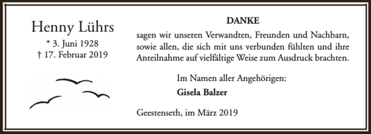 <p>Henny Lührs<br />* 3. Juni 1928<br />† 17. Februar 2019</p><p>DANKE<br />sagen wir unseren Verwandten, Freunden und Nachbarn,<br />sowie allen, die sich mit uns verbunden fühlten und ihre<br />Anteilnahme auf vielfältige Weise zum Ausdruck brachten.<br />Im Namen aller Angehörigen:<br />Gisela Balzer<br />Geestenseth, im März 2019</p>