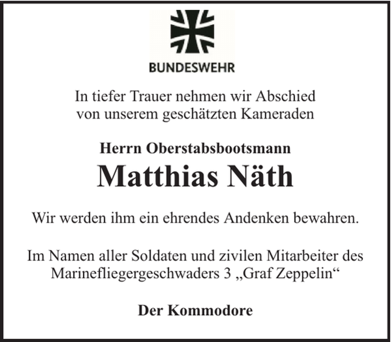 <p>In tiefer Trauer nehmen wir Abschied<br />von unserem geschätzten Kameraden<br />Herrn Oberstabsbootsmann</p>
<p>Matthias Näth<br />Wir werden ihm ein ehrendes Andenken bewahren.<br />Im Namen aller Soldaten und zivilen Mitarbeiter des<br />Marinefliegergeschwaders 3 „Graf Zeppelin“<br />Der Kommodore</p>