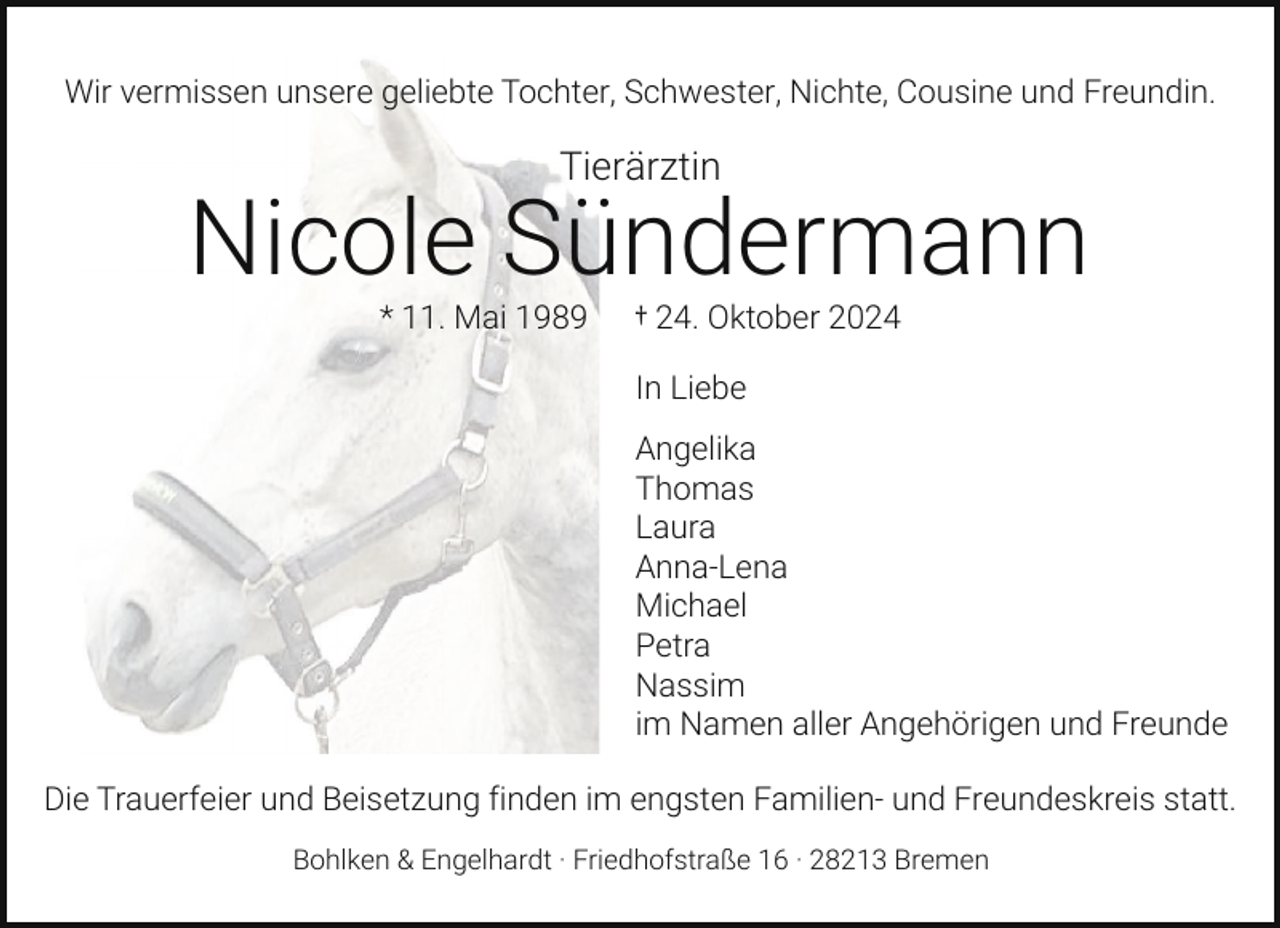 <p>Wir vermissen unsere geliebte Tochter, Schwester, Nichte, Cousine und Freundin.</p><p>Tierärztin</p><p>Nicole Sündermann<br />* 11. Mai 1989</p><p>† 24. Oktober 2024<br />In Liebe</p><p>Angelika<br />Thomas<br />Laura<br />Anna-Lena<br />Michael<br />Petra<br />Nassim<br />im Namen aller Angehörigen und Freunde<br />Die Trauerfeier und Beisetzung finden im engsten Familien- und Freundeskreis statt.<br />Bohlken &amp; Engelhardt · Friedhofstraße 16 · 28213 Bremen</p>