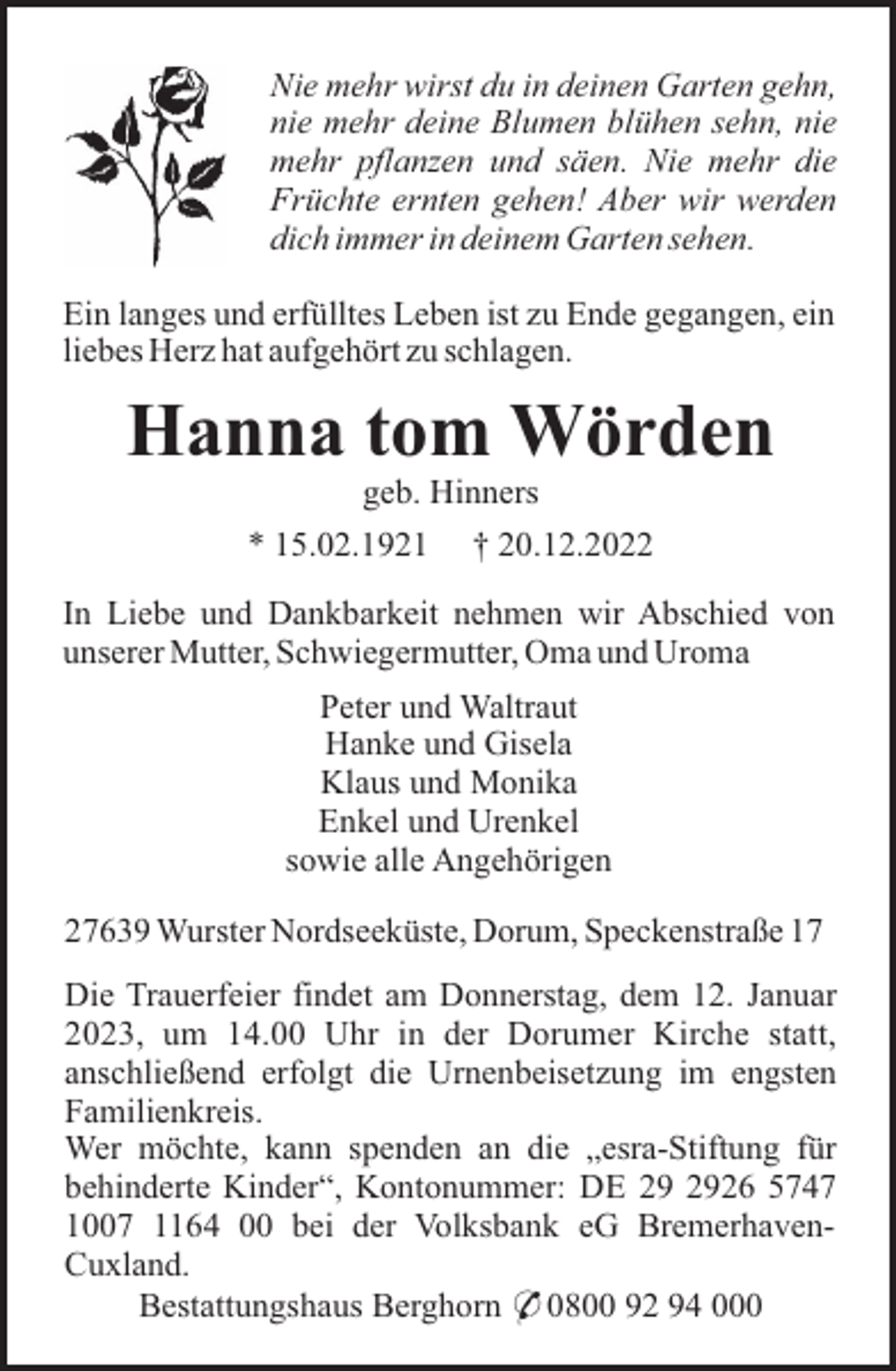 <p>Nie mehr wirst du in deinen Garten gehn,<br />nie mehr deine Blumen blühen sehn, nie<br />mehr pflanzen und säen. Nie mehr die<br />Früchte ernten gehen! Aber wir werden<br />dich immer in deinem Garten sehen.<br />Ein langes und erfülltes Leben ist zu Ende gegangen, ein<br />liebes Herz hat aufgehört zu schlagen.</p><p>Hanna tom Wörden<br />geb. Hinners<br />* 15.02.1921</p><p>† 20.12.2022</p><p>In Liebe und Dankbarkeit nehmen wir Abschied von<br />unserer Mutter, Schwiegermutter, Oma und Uroma<br />Peter und Waltraut<br />Hanke und Gisela<br />Klaus und Monika<br />Enkel und Urenkel<br />sowie alle Angehörigen<br />27639 Wurster Nordseeküste, Dorum, Speckenstraße 17<br />Die Trauerfeier findet am Donnerstag, dem 12. Januar<br />2023, um 14.00 Uhr in der Dorumer Kirche statt,<br />anschließend erfolgt die Urnenbeisetzung im engsten<br />Familienkreis.<br />Wer möchte, kann spenden an die „esra-Stiftung für<br />behinderte Kinder“, Kontonummer: DE 26 5747<br />1007 1164 00 bei der Volksbank eG BremerhavenCuxland.<br />Bestattungshaus Berghorn * 0800 92 94 000</p>