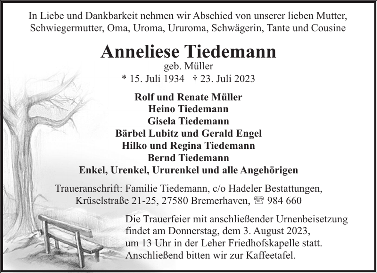 <p>In Liebe und Dankbarkeit nehmen wir Abschied von unserer lieben Mutter,<br />Schwiegermutter, Oma, Uroma, Ururoma, Schwägerin, Tante und Cousine</p><p>Anneliese Tiedemann<br />geb. Müller<br />* 15. Juli 1934 † 23. Juli 2023</p><p>Rolf und Renate Müller<br />Heino Tiedemann<br />Gisela Tiedemann<br />Bärbel Lubitz und Gerald Engel<br />Hilko und Regina Tiedemann<br />Bernd Tiedemann<br />Enkel, Urenkel, Ururenkel und alle Angehörigen<br />Traueranschrift: Familie Tiedemann, c/o Hadeler Bestattungen,<br />Krüselstraße 21-25, 27580 Bremerhaven, ' 984 660<br />Die Trauerfeier mit anschließender Urnenbeisetzung<br />findet am Donnerstag, dem 3. August 2023,<br />um 13 Uhr in der Leher Friedhofskapelle statt.<br />Anschließend bitten wir zur Kaffeetafel.</p>