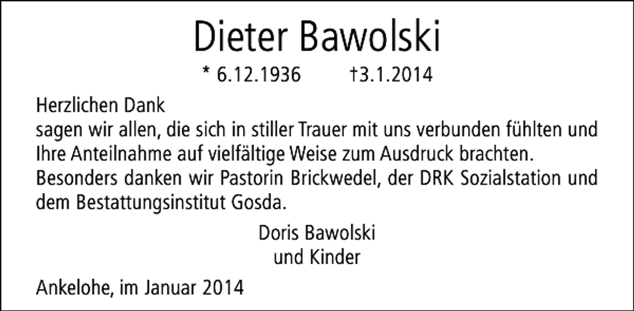 <p>Dieter Bawolski</p><p>* 6.12.1936<br />†3.1.2014<br />Herzlichen Dank<br />sagen wir allen, die sich in stiller Trauer mit uns verbunden fühlten und<br />Ihre Anteilnahme auf vielfältige Weise zum Ausdruck brachten.<br />Besonders danken wir Pastorin Brickwedel, der DRK Sozialstation und<br />dem Bestattungsinstitut Gosda.<br />Doris Bawolski<br />und Kinder<br />Ankelohe, im Januar 2014</p>