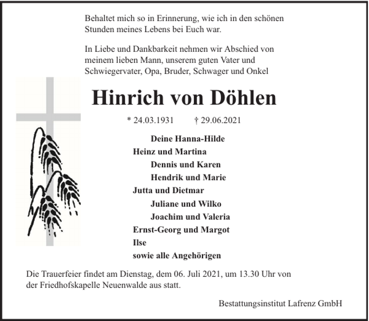 <p>Behaltet mich so in Erinnerung, wie ich in den schönen<br />Stunden meines Lebens bei Euch war.<br />In Liebe und Dankbarkeit nehmen wir Abschied von<br />meinem lieben Mann, unserem guten Vater und<br />Schwiegervater, Opa, Bruder, Schwager und Onkel</p><p>Hinrich von Döhlen<br />* 24.03.1931</p><p>† 29.06.2021</p><p>Deine Hanna-Hilde<br />Heinz und Martina<br />Dennis und Karen<br />Hendrik und Marie<br />Jutta und Dietmar<br />Juliane und Wilko<br />Joachim und Valeria<br />Ernst-Georg und Margot<br />Ilse<br />sowie alle Angehörigen<br />Die Trauerfeier findet am Dienstag, dem 06. Juli 2021, um 13.30 Uhr von<br />der Friedhofskapelle Neuenwalde aus statt.<br />Bestattungsinstitut Lafrenz GmbH</p>