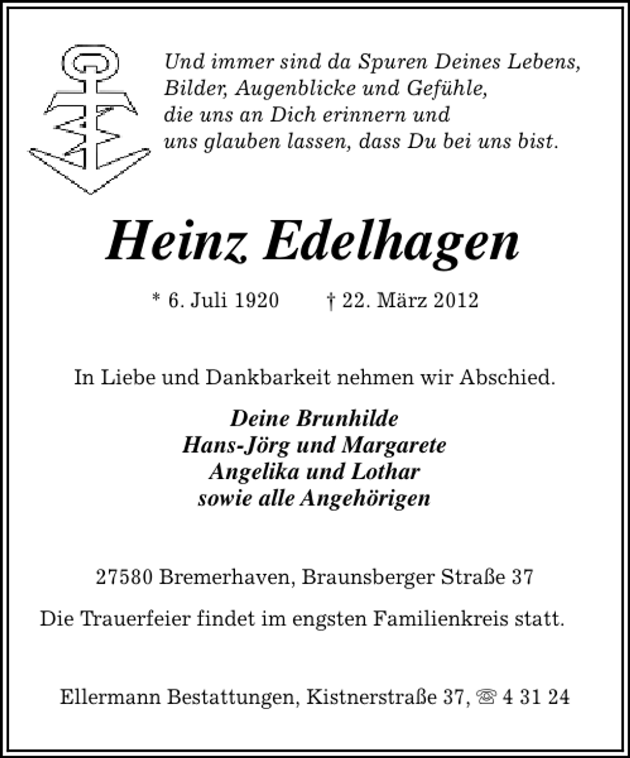 <p>Und immer sind da Spuren Deines Lebens,<br />Bilder, Augenblicke und Gefühle,<br />die uns an Dich erinnern und<br />uns glauben lassen, dass Du bei uns bist.</p><p>Heinz Edelhagen<br />* 6. Juli 1920</p><p>† 22. März 2012</p><p>In Liebe und Dankbarkeit nehmen wir Abschied.</p><p>Deine Brunhilde<br />Hans-Jörg und Margarete<br />Angelika und Lothar<br />sowie alle Angehörigen<br />27580 Bremerhaven, Braunsberger Straße 37<br />Die Trauerfeier findet im engsten Familienkreis statt.<br />Ellermann Bestattungen, Kistnerstraße 37, s 4 31 24</p>