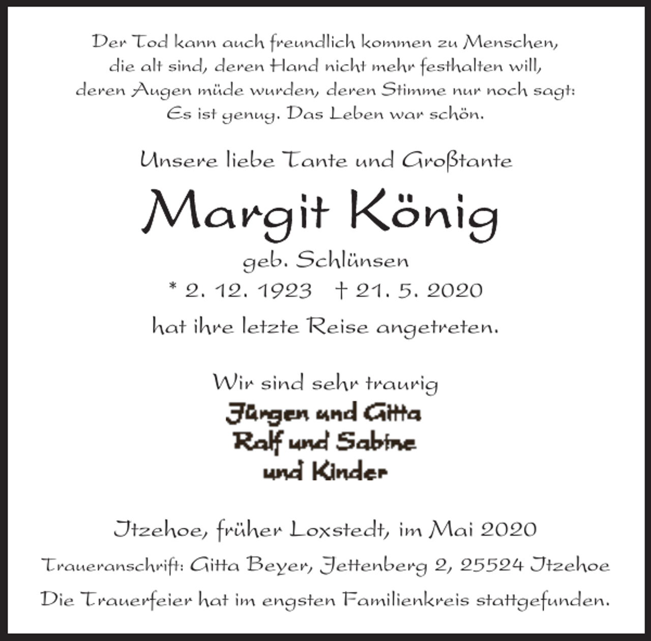 <p>Der Tod kann auch freundlich kommen zu Menschen,<br />die alt sind, deren Hand nicht mehr festhalten will,<br />deren Augen müde wurden, deren Stimme nur noch sagt:<br />Es ist genug. Das Leben war schön.</p><p>Unsere liebe Tante und Großtante</p><p>geb. Schlünsen<br />* 2. 12. 1923 † 21. 5. 2020<br />hat ihre letzte Reise angetreten.<br />Wir sind sehr traurig</p><p>Itzehoe, früher Loxstedt, im Mai 2020<br />Traueranschrift: Gitta Beyer, Jettenberg 2, 25524 Itzehoe</p><p>Die Trauerfeier hat im engsten Familienkreis stattgefunden.</p>