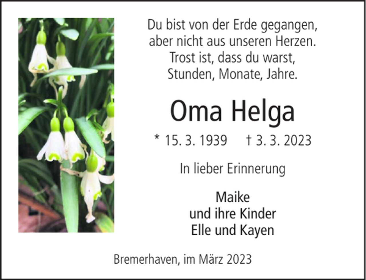 <p>Du bist von der Erde gegangen,<br />aber nicht aus unseren Herzen.<br />Trost ist, dass du warst,<br />Stunden, Monate, Jahre.</p><p>Oma Helga<br />* 15. 3. 1939</p><p>† 3. 3. 2023</p><p>In lieber Erinnerung<br />Maike<br />und ihre Kinder<br />Elle und Kayen<br />Bremerhaven, im März 2023</p>