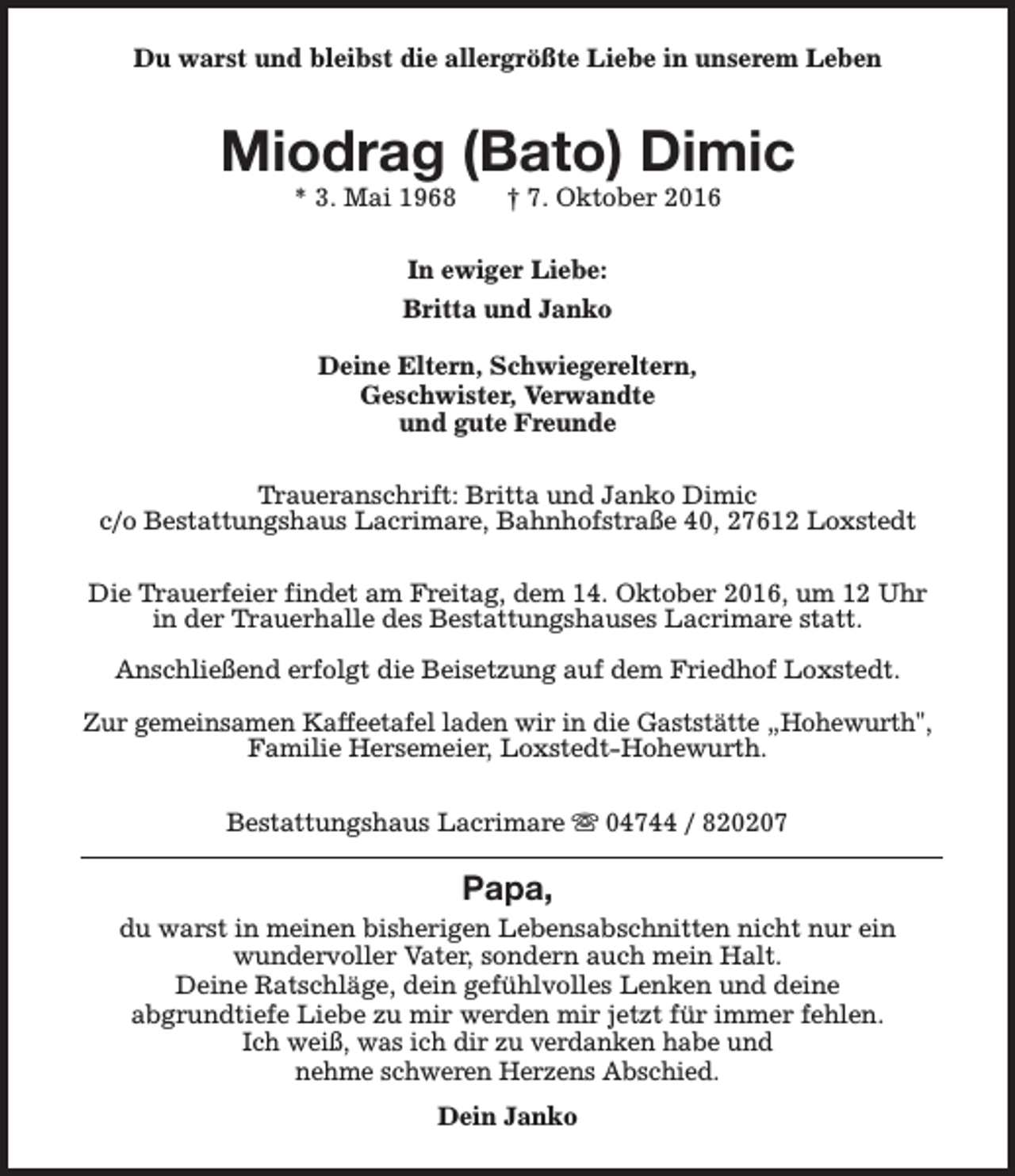 <p>Du warst und bleibst die allergrößte Liebe in unserem Leben</p><p>Miodrag (Bato) Dimic<br />* 3. Mai 1968</p><p>† 7. Oktober 2016</p><p>In ewiger Liebe:<br />Britta und Janko<br />Deine Eltern, Schwiegereltern,<br />Geschwister, Verwandte<br />und gute Freunde<br />Traueranschrift: Britta und Janko Dimic<br />c/o Bestattungshaus Lacrimare, Bahnhofstraße 40, 27612 Loxstedt<br />Die Trauerfeier findet am Freitag, dem 14. Oktober 2016, um 12 Uhr<br />in der Trauerhalle des Bestattungshauses Lacrimare statt.<br />Anschließend erfolgt die Beisetzung auf dem Friedhof Loxstedt.<br />Zur gemeinsamen Kaffeetafel laden wir in die Gaststätte „Hohewurth",<br />Familie Hersemeier, Loxstedt-Hohewurth.<br />Bestattungshaus Lacrimare s 04744 / 820207</p><p>Papa,</p><p>du warst in meinen bisherigen Lebensabschnitten nicht nur ein<br />wundervoller Vater, sondern auch mein Halt.<br />Deine Ratschläge, dein gefühlvolles Lenken und deine<br />abgrundtiefe Liebe zu mir werden mir jetzt für immer fehlen.<br />Ich weiß, was ich dir zu verdanken habe und<br />nehme schweren Herzens Abschied.<br />Dein Janko</p>