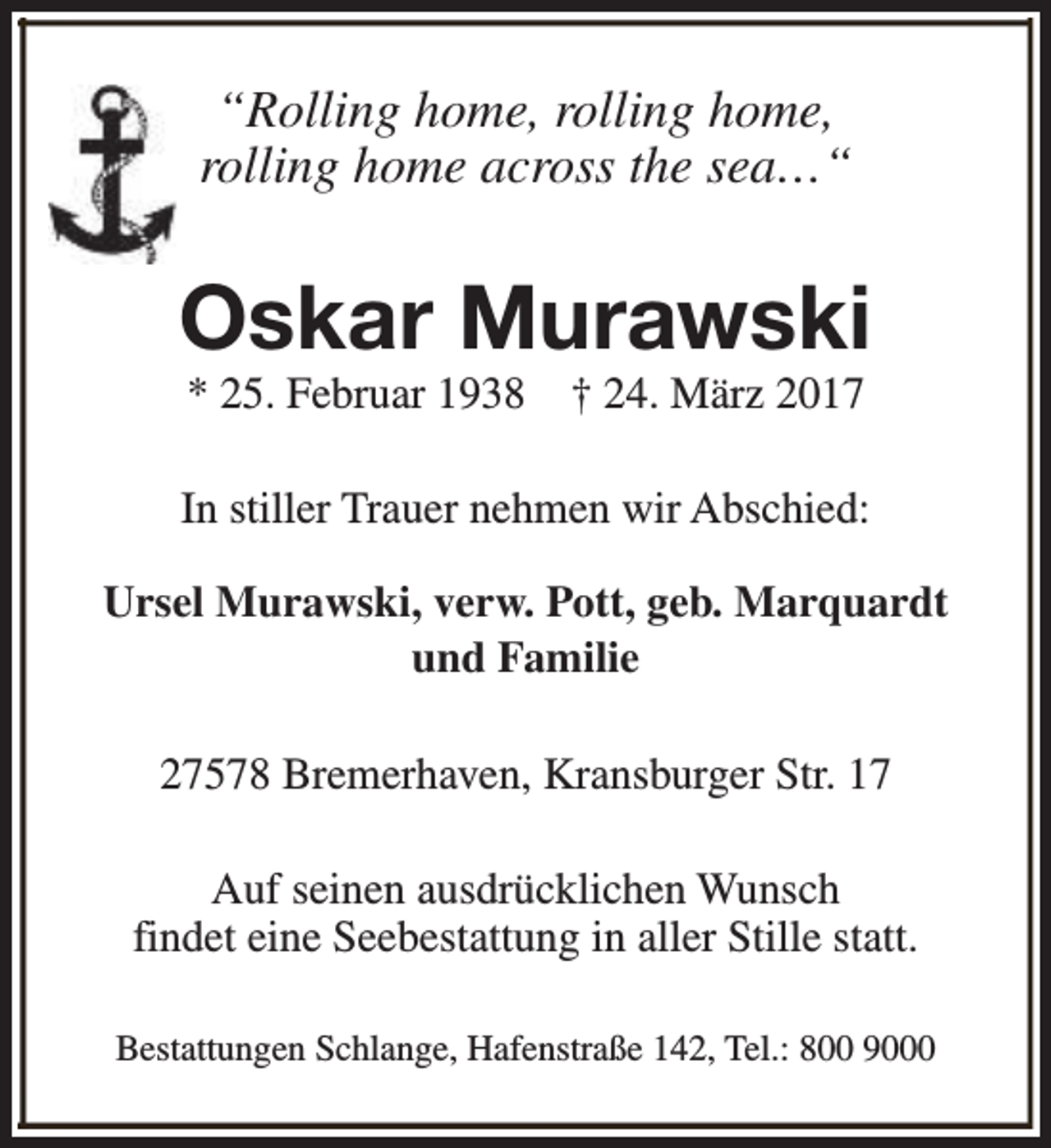 <p>“Rolling home, rolling home,<br />rolling home across the sea…“</p><p>Oskar Murawski<br />* 25. Februar 1938</p><p>† 24. März 2017</p><p>In stiller Trauer nehmen wir Abschied:<br />Ursel Murawski, verw. Pott, geb. Marquardt<br />und Familie<br />27578 Bremerhaven, Kransburger Str. 17<br />Auf seinen ausdrücklichen Wunsch<br />findet eine Seebestattung in aller Stille statt.<br />Bestattungen Schlange, Hafenstraße 142, Tel.: 800 9000</p>