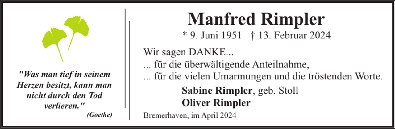 <p>Manfred Rimpler</p><p>* 9. Juni 1951 † 13. Februar 2024<br />"Was man tief in seinem<br />Herzen besitzt, kann man<br />nicht durch den Tod<br />verlieren."</p><p>(Goethe)</p><p>Wir sagen DANKE...<br />... für die überwältigende Anteilnahme,<br />... für die vielen Umarmungen und die tröstenden Worte.<br />Sabine Rimpler, geb. Stoll<br />Oliver Rimpler<br />Bremerhaven, im April 2024</p>