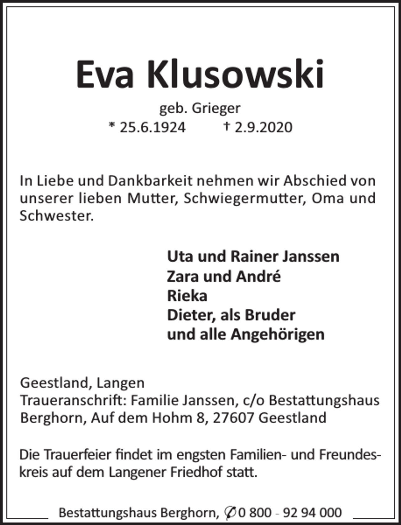 <p>Eva Klusowski<br />geb. Grieger<br />* 25.6.1924<br />† 2.9.2020</p><p>In Liebe und Dankbarkeit nehmen wir Abschied von<br />unserer lieben Mu er, Schwiegermu er, Oma und<br />Schwester.</p><p>Uta und Rainer Janssen<br />Zara und André<br />Rieka<br />Dieter, als Bruder<br />und alle Angehörigen<br />Geestland, Langen<br />Traueranschri : Familie Janssen, c/o Besta ungshaus<br />Berghorn, Auf dem Hohm 8, 27607 Geestland<br />Die Trauerfeier ﬁndet im engsten Familien- und Freundeskreis auf dem Langener Friedhof sta .<br />Besta ungshaus Berghorn, * 0 800 - 92 94 000</p>