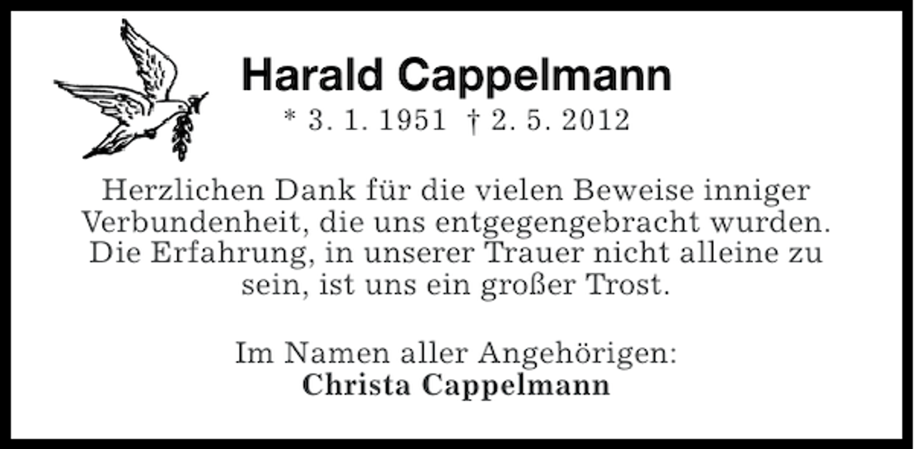 <p>Harald Cappelmann<br />* 3. 1. 1951 † 2. 5. 2012<br />Herzlichen Dank für die vielen Beweise inniger<br />Verbundenheit, die uns entgegengebracht wurden.<br />Die Erfahrung, in unserer Trauer nicht alleine zu<br />sein, ist uns ein großer Trost.<br />Im Namen aller Angehörigen:<br />Christa Cappelmann</p>