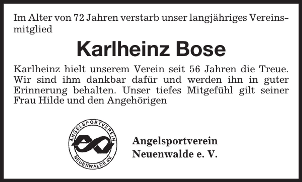 <p>Im Alter von 72 Jahren verstarb unser langjähriges Vereinsmitglied</p><p>Karlheinz Bose</p><p>Karlheinz hielt unserem Verein seit 56 Jahren die Treue.<br />Wir sind ihm dankbar dafür und werden ihn in guter<br />Erinnerung behalten. Unser tiefes Mitgefühl gilt seiner<br />Frau Hilde und den Angehörigen</p><p>Angelsportverein<br />Neuenwalde e. V.</p>
