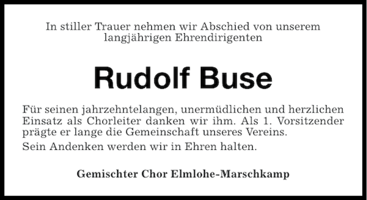 <p>In stiller Trauer nehmen wir Abschied von unserem<br />langjährigen Ehrendirigenten</p><p>Rudolf Buse<br />Für seinen jahrzehntelangen, unermüdlichen und herzlichen<br />Einsatz als Chorleiter danken wir ihm. Als 1. Vorsitzender<br />prägte er lange die Gemeinschaft unseres Vereins.<br />Sein Andenken werden wir in Ehren halten.<br />Gemischter Chor Elmlohe-Marschkamp</p>