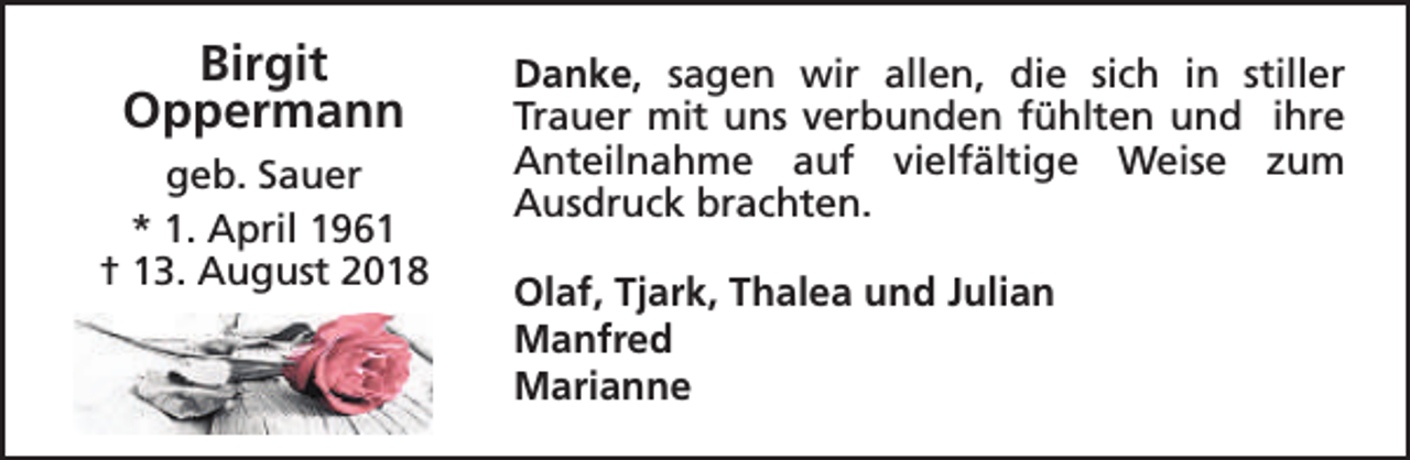 <p>Birgit<br />Oppermann<br />geb. Sauer<br />* 1. April 1961<br />† 13. August 2018</p><p>Danke, sagen wir allen, die sich in stiller<br />Trauer mit uns verbunden fühlten und ihre<br />Anteilnahme auf vielfältige Weise zum<br />Ausdruck brachten.<br />Olaf, Tjark, Thalea und Julian<br />Manfred<br />Marianne</p>