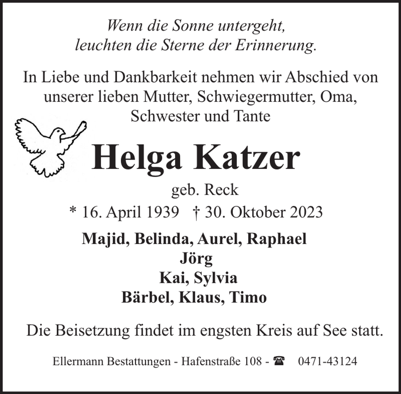 <p>Wenn die Sonne untergeht,<br />leuchten die Sterne der Erinnerung.<br />In Liebe und Dankbarkeit nehmen wir Abschied von<br />unserer lieben Mutter, Schwiegermutter, Oma,<br />Schwester und Tante</p><p>Helga Katzer</p><p>geb. Reck<br />* 16. April 1939 † 30. Oktober 2023<br />Majid, Belinda, Aurel, Raphael<br />Jörg<br />Kai, Sylvia<br />Bärbel, Klaus, Timo<br />Die Beisetzung findet im engsten Kreis auf See statt.<br />Ellermann Bestattungen - Hafenstraße 108 - ( 0471-43124</p>