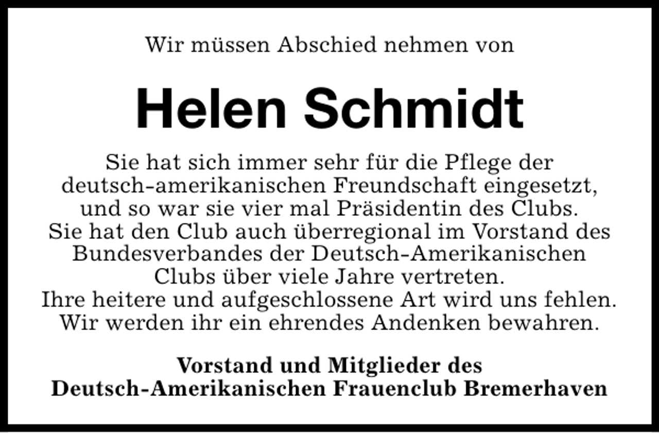<p>Wir müssen Abschied nehmen von</p><p>Helen Schmidt<br />Sie hat sich immer sehr für die Pflege der<br />deutsch-amerikanischen Freundschaft eingesetzt,<br />und so war sie vier mal Präsidentin des Clubs.<br />Sie hat den Club auch überregional im Vorstand des<br />Bundesverbandes der Deutsch-Amerikanischen<br />Clubs über viele Jahre vertreten.<br />Ihre heitere und aufgeschlossene Art wird uns fehlen.<br />Wir werden ihr ein ehrendes Andenken bewahren.<br />Vorstand und Mitglieder des<br />Deutsch-Amerikanischen Frauenclub Bremerhaven</p>