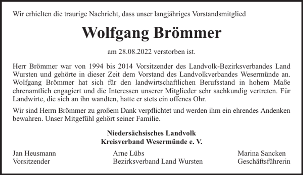 <p>Wir erhielten die traurige Nachricht, dass unser langjähriges Vorstandsmitglied</p><p>Wolfgang Brömmer<br />am 28.08.2022 verstorben ist.<br />Herr Brömmer war von 1994 bis 2014 Vorsitzender des Landvolk-Bezirksverbandes Land<br />Wursten und gehörte in dieser Zeit dem Vorstand des Landvolkverbandes Wesermünde an.<br />Wolfgang Brömmer hat sich für den landwirtschaftlichen Berufsstand in hohem Maße<br />ehrenamtlich engagiert und die Interessen unserer Mitglieder sehr sachkundig vertreten. Für<br />Landwirte, die sich an ihn wandten, hatte er stets ein offenes Ohr.<br />Wir sind Herrn Brömmer zu großem Dank verpflichtet und werden ihm ein ehrendes Andenken<br />bewahren. Unser Mitgefühl gehört seiner Familie.<br />Niedersächsisches Landvolk<br />Kreisverband Wesermünde e. V.<br />Jan Heusmann<br />Vorsitzender</p><p>Arne Lübs<br />Bezirksverband Land Wursten</p><p>Marina Sancken<br />Geschäftsführerin</p>