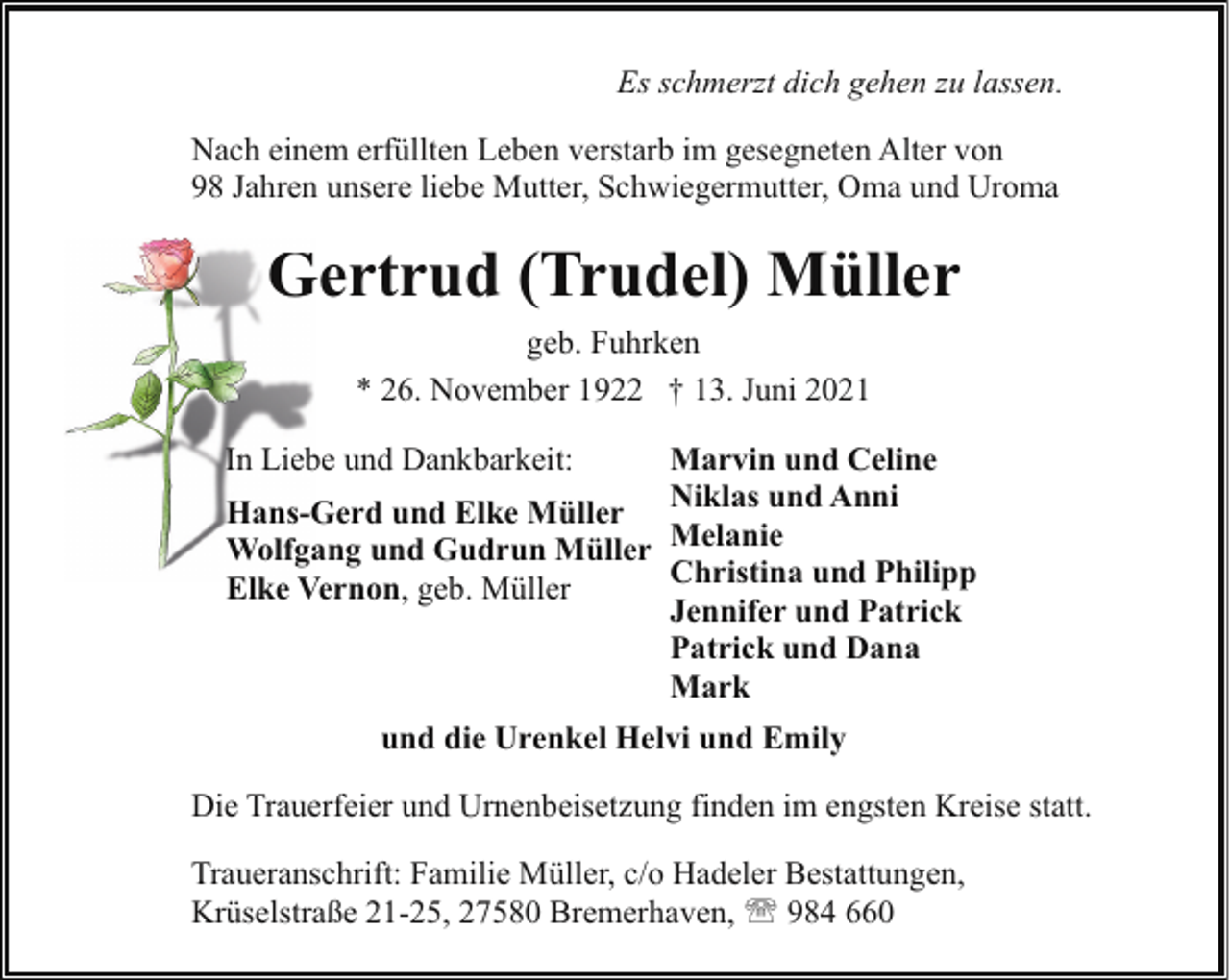 <p>Es schmerzt dich gehen zu lassen.<br />Nach einem erfüllten Leben verstarb im gesegneten Alter von<br />98 Jahren unsere liebe Mutter, Schwiegermutter, Oma und Uroma</p><p>Gertrud (Trudel) Müller<br />G<br />geb. Fuhrken<br />* 26. November 1922 † 13. Juni 2021<br />In Liebe und Dankbarkeit:</p><p>Marvin und Celine<br />Hans-Gerd und Elke Müller Niklas und Anni<br />Wolfgang und Gudrun Müller Melanie<br />Christina und Philipp<br />Elke Vernon, geb. Müller<br />Jennifer und Patrick<br />Patrick und Dana<br />Mark<br />und die Urenkel Helvi und Emily</p><p>Die Trauerfeier und Urnenbeisetzung finden im engsten Kreise statt.<br />Traueranschrift: Familie Müller, c/o Hadeler Bestattungen,<br />Krüselstraße 21-25, 27580 Bremerhaven, ' 984 660</p>
