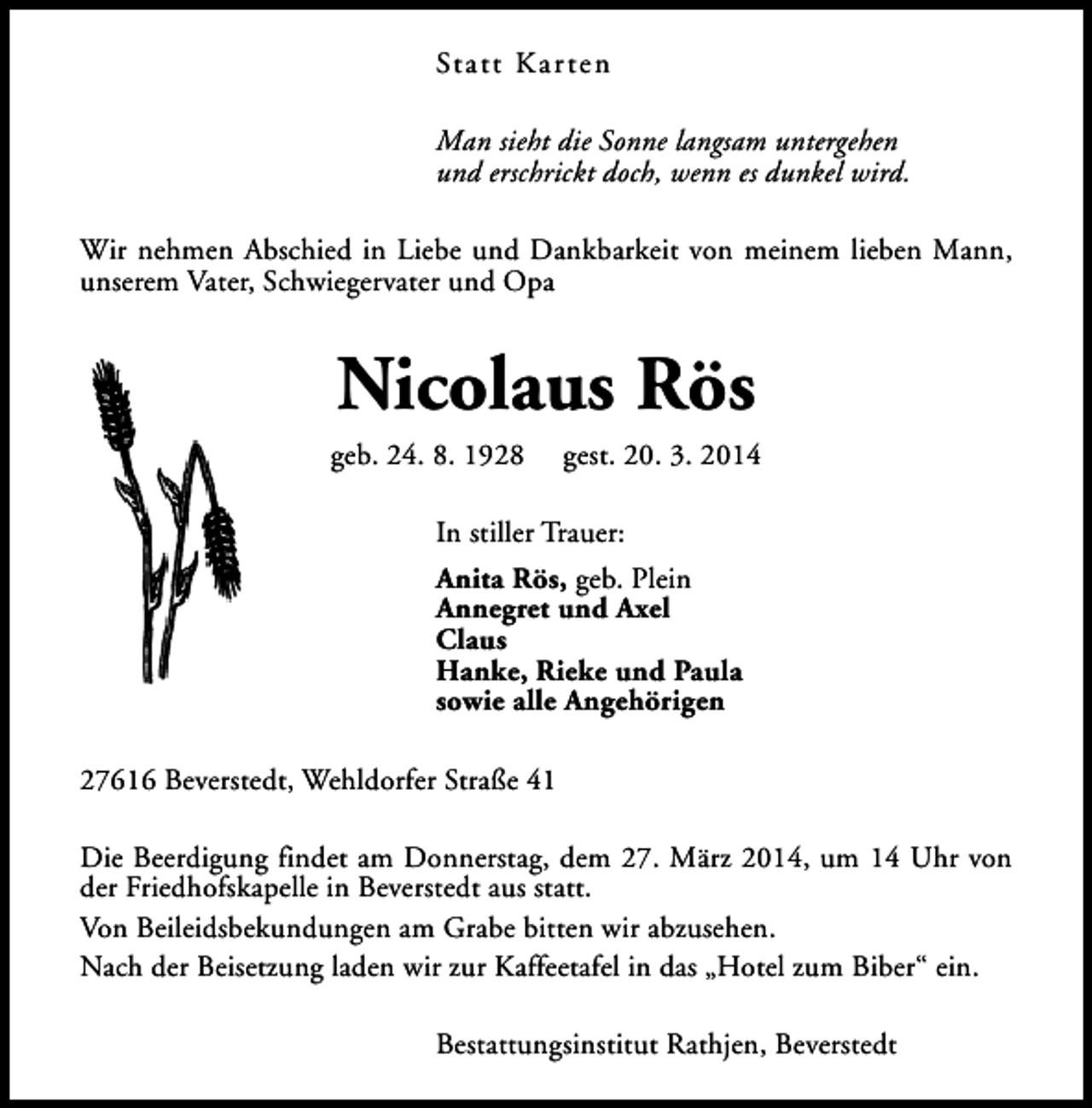 <p>Statt Karten<br />Man sieht die Sonne langsam untergehen<br />und erschrickt doch, wenn es dunkel wird.<br />Wir nehmen Abschied in Liebe und Dankbarkeit von meinem lieben Mann,<br />unserem Vater, Schwiegervater und Opa</p><p>Nicolaus Rös</p><p>geb. 24. 8. 1928</p><p>gest. 20. 3. 2014</p><p>In stiller Trauer:<br />Anita Rös, geb. Plein<br />Annegret und Axel<br />Claus<br />Hanke, Rieke und Paula<br />sowie alle Angehörigen<br />27616 Beverstedt, Wehldorfer Straße 41<br />Die Beerdigung findet am Donnerstag, dem 27. März 2014, um 14 Uhr von<br />der Friedhofskapelle in Beverstedt aus statt.<br />Von Beileidsbekundungen am Grabe bitten wir abzusehen.<br />Nach der Beisetzung laden wir zur Kaffeetafel in das „Hotel zum Biber“ ein.<br />Bestattungsinstitut Rathjen, Beverstedt</p>