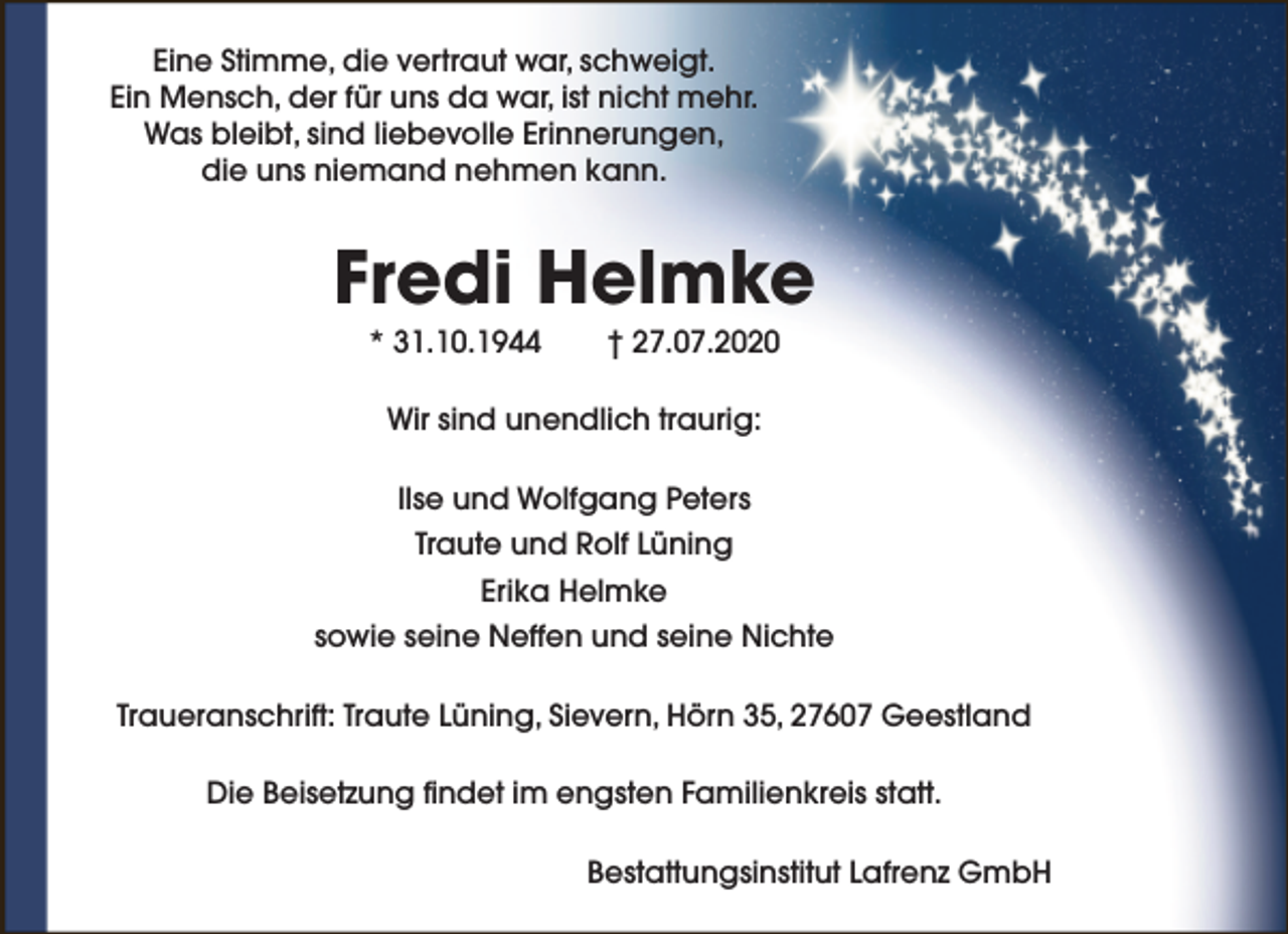 <p>Eine Stimme, die vertraut war, schweigt.<br />Ein Mensch, der für uns da war, ist nicht mehr.<br />Was bleibt, sind liebevolle Erinnerungen,<br />die uns niemand nehmen kann.</p><p>Fredi Helmke<br />* 31.10.1944</p><p>† 27.07.2020</p><p>Wir sind unendlich traurig:<br />Ilse und Wolfgang Peters<br />Traute und Rolf Lüning<br />Erika Helmke<br />sowie seine Neffen und seine Nichte<br />Traueranschrift: Traute Lüning, Sievern, Hörn 35, 27607 Geestland<br />Die Beisetzung findet im engsten Familienkreis statt.<br />Bestattungsinstitut Lafrenz GmbH</p>
