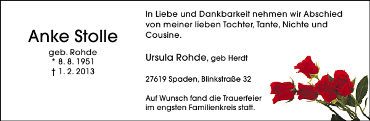 <p>Anke Stolle<br />geb. Rohde<br />* 8. 8. 1951<br />† 1. 2. 2013</p><p>In Liebe und Dankbarkeit nehmen wir Abschied<br />von meiner lieben Tochter, Tante, Nichte und<br />Cousine.</p><p>Ursula Rohde, geb Herdt<br />27619 Spaden, Blinkstraße 32<br />Auf Wunsch fand die Trauerfeier<br />im engsten Familienkreis statt.</p>