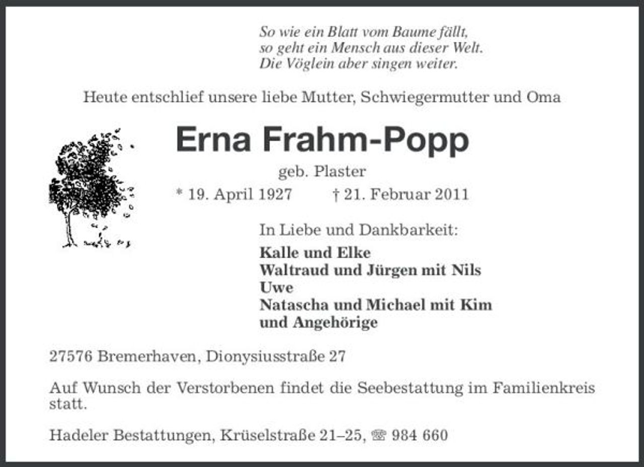 <p>So wie ein Blatt vom Baume fällt,<br />so geht ein Mensch aus dieser Welt.<br />Die Vöglein aber singen weiter.<br />Heute entschlief unsere liebe Mutter, Schwiegermutter und Oma<br />Erna Frahm-Popp<br />geb. Plaster<br />* 19. April 1927 † 21. Februar 2011<br />In Liebe und Dankbarkeit:<br />Kalle und Elke<br />Waltraud und Jürgen mit Nils<br />Uwe<br />Natascha und Michael mit Kim<br />und Angehörige<br />27576 Bremerhaven, Dionysiusstraße 27</p><p>Auf Wunsch der Verstorbenen findet die Seebestattung im Familienkreis statt.</p><p>Hadeler Bestattungen, Krüselstraße 21–25, T 984 660</p>