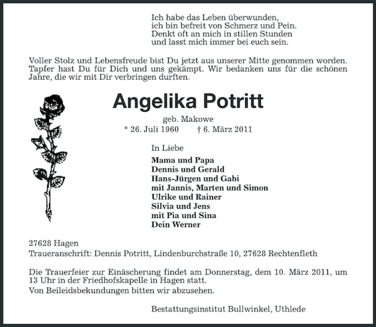 <p>Ich habe das Leben überwunden, ich bin befreit von Schmerz und Pein. Denkt oft an mich in stillen Stunden und lasst mich immer bei euch sein. Voller Stolz und Lebensfreude bist Du jetzt aus unserer Mitte genommen worden. Tapfer hast Du für Dich und uns gekämpt. Wir bedanken uns für die schönen Jahre, die wir mit Dir verbringen durften.</p>
<p>Angelika Potrittgeb. Makowe * 26. Juli 1960 † 6. März 2011 In Liebe Mama und Papa Dennis und Gerald Hans-Jürgen und Gabi mit Jannis, Marten und Simon Ulrike und Rainer Silvia und Jens mit Pia und Sina Dein Werner 27628 Hagen Traueranschrift: Dennis Potritt, Lindenburchstraße 10, 27628 Rechtenfleth Die Trauerfeier zur Einäscherung findet am Donnerstag, dem 10. März 2011, um 13 Uhr in der Friedhofskapelle in Hagen statt. Von Beileidsbekundungen bitten wir abzusehen. Bestattungsinstitut Bullwinkel, Uthlede</p>