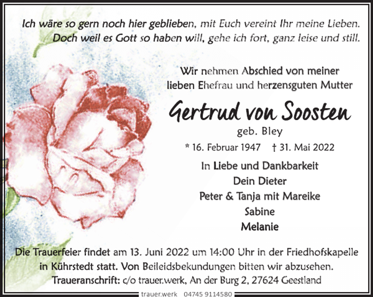 <p>s</p><p>e</p><p>en, mit Euch vereint Ihr meine Lieben.<br />ill gehe ich fort, ganz leise und still.<br />nehmen Abschied von meiner<br />hefrau und herzensguten Mutter</p><p>In Liebe und Dankbarkeit<br />Dein Dieter<br />Peter &amp; Tanja mit Mareike<br />Sabine<br />Melanie<br />r i</p><p>am 13. Juni 2022 um 14:00 Uhr in der Friedhofskapelle<br />Beileidsbekundungen bitten wir abzusehen.<br />c/o trauer.werk, An der Burg 2, 27624 Geestland<br />trauer.werk | 04745 9114580</p>