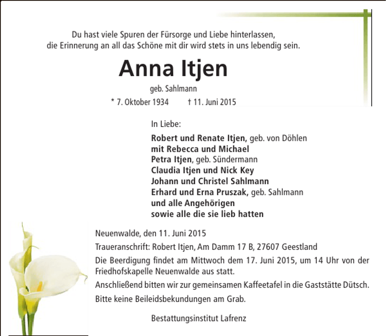 <p>Du hast viele Spuren der Fürsorge und Liebe hinterlassen,<br />die Erinnerung an all das Schöne mit dir wird stets in uns lebendig sein.<br />e</p><p>Anna Itjen</p><p>geb. Sahlmann<br />* 7. Oktober 1934<br />† 11. Juni 2015<br />n<br />In Liebe:<br />Robert und Renate Itjen, geb. von Döhlen<br />mit Rebecca und Michael<br />Petra Itjen, geb. Sündermann<br />Claudia Itjen und Nick Key<br />Johann und Christel Sahlmann<br />Erhard und Erna Pruszak, geb. Sahlmann<br />und alle Angehörigen<br />sowie alle die sie lieb hatten<br />Neuenwalde, den 11. Juni 2015<br />Traueranschrift: Robert Itjen, Am Damm 17 B, 27607 Geestland<br />Die Beerdigung findet am Mittwoch dem 17. Juni 2015, um 14 Uhr von der<br />Friedhofskapelle Neuenwalde aus statt.<br />Anschließend bitten wir zur gemeinsamen Kaffeetafel in die Gaststätte Dütsch.<br />Bitte keine Beileidsbekundungen am Grab.<br />Bestattungsinstitut Lafrenz</p>