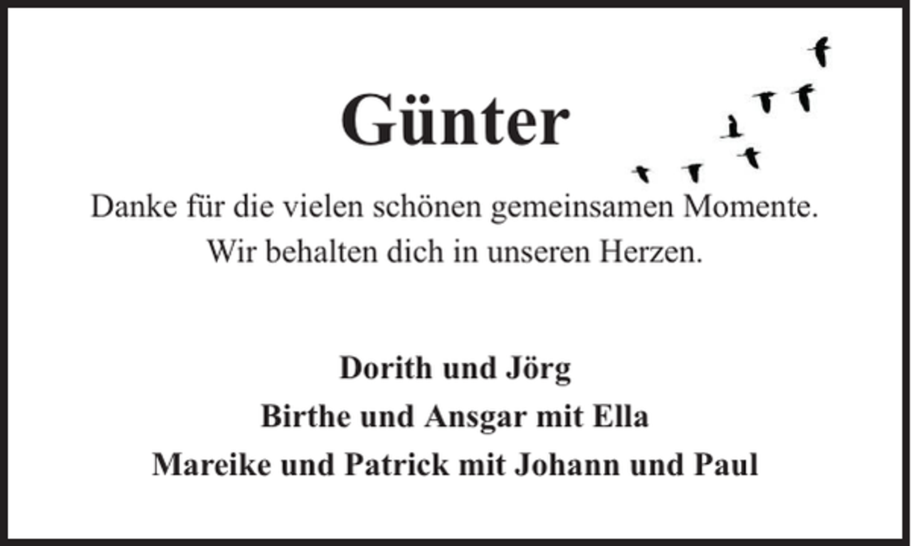<p>Günter<br />Danke für die vielen schönen gemeinsamen Momente.<br />Wir behalten dich in unseren Herzen.<br />Dorith und Jörg<br />Birthe und Ansgar mit Ella<br />Mareike und Patrick mit Johann und Paul</p>
